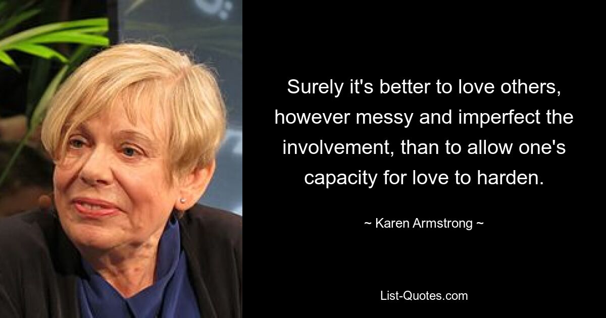 Surely it's better to love others, however messy and imperfect the involvement, than to allow one's capacity for love to harden. — © Karen Armstrong