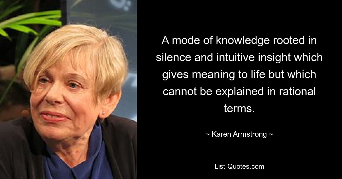 A mode of knowledge rooted in silence and intuitive insight which gives meaning to life but which cannot be explained in rational terms. — © Karen Armstrong