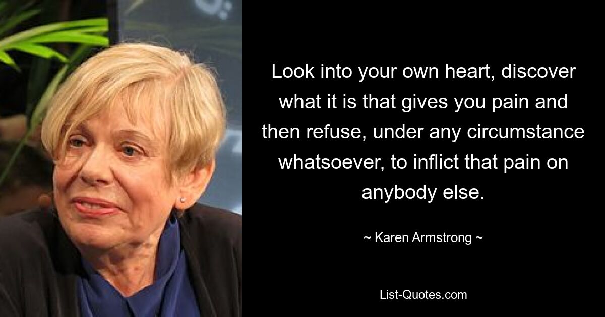 Look into your own heart, discover what it is that gives you pain and then refuse, under any circumstance whatsoever, to inflict that pain on anybody else. — © Karen Armstrong