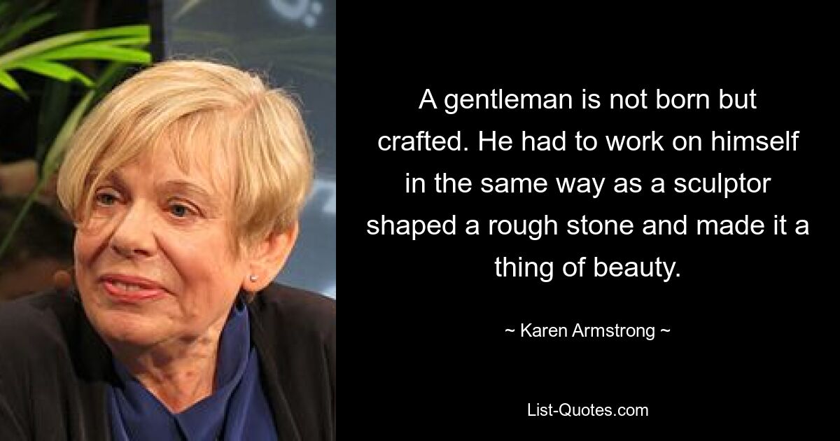 A gentleman is not born but crafted. He had to work on himself in the same way as a sculptor shaped a rough stone and made it a thing of beauty. — © Karen Armstrong