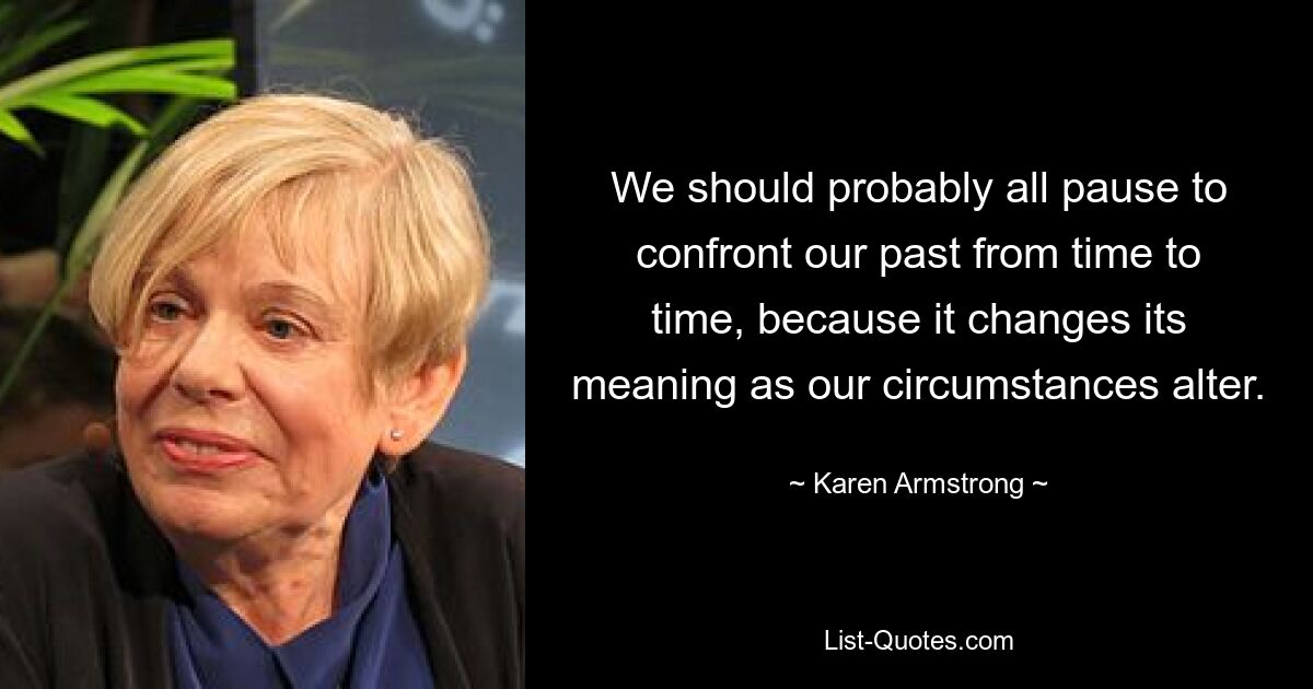 We should probably all pause to confront our past from time to time, because it changes its meaning as our circumstances alter. — © Karen Armstrong