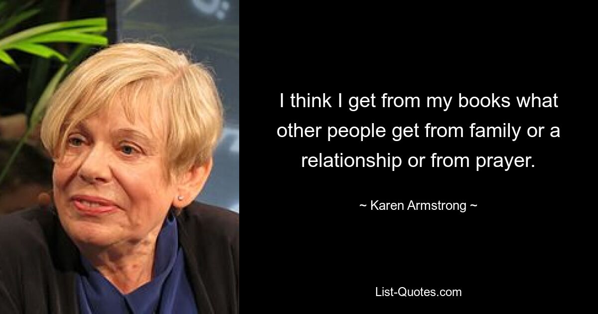 I think I get from my books what other people get from family or a relationship or from prayer. — © Karen Armstrong