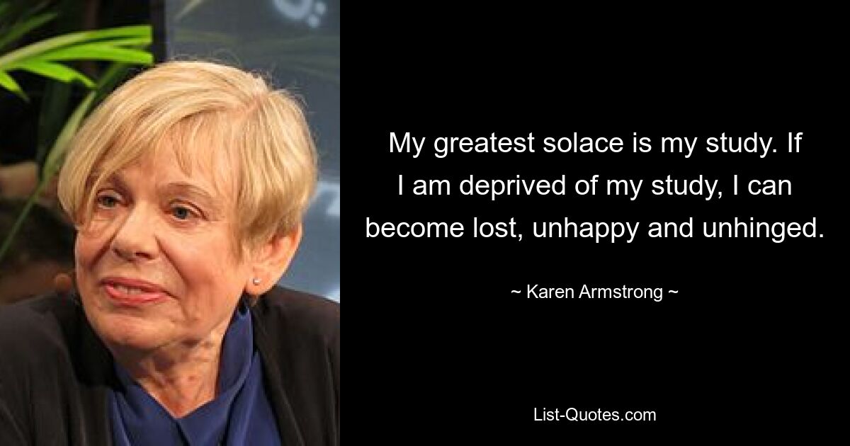 My greatest solace is my study. If I am deprived of my study, I can become lost, unhappy and unhinged. — © Karen Armstrong