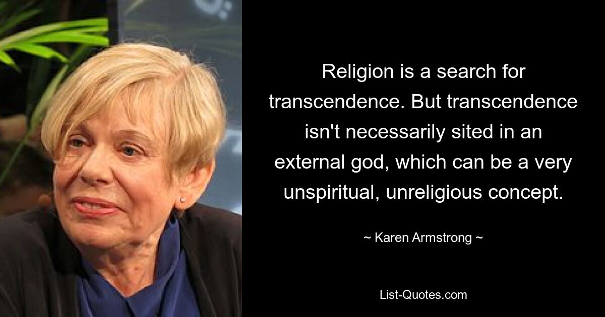 Religion is a search for transcendence. But transcendence isn't necessarily sited in an external god, which can be a very unspiritual, unreligious concept. — © Karen Armstrong