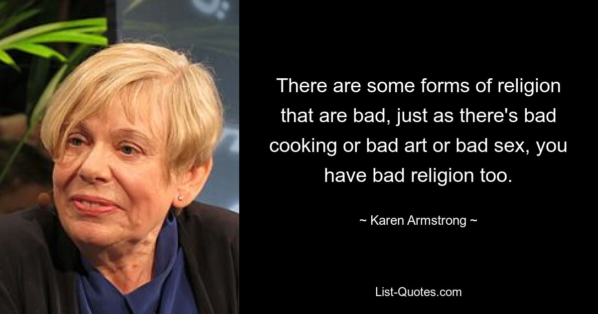 There are some forms of religion that are bad, just as there's bad cooking or bad art or bad sex, you have bad religion too. — © Karen Armstrong