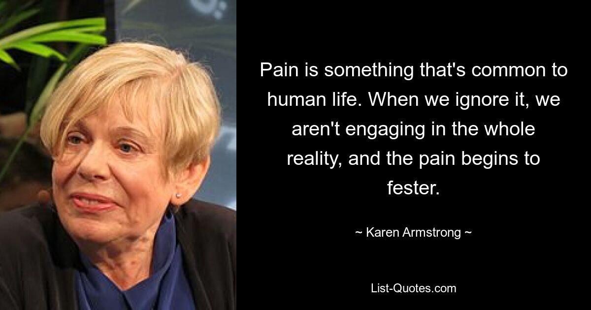 Pain is something that's common to human life. When we ignore it, we aren't engaging in the whole reality, and the pain begins to fester. — © Karen Armstrong