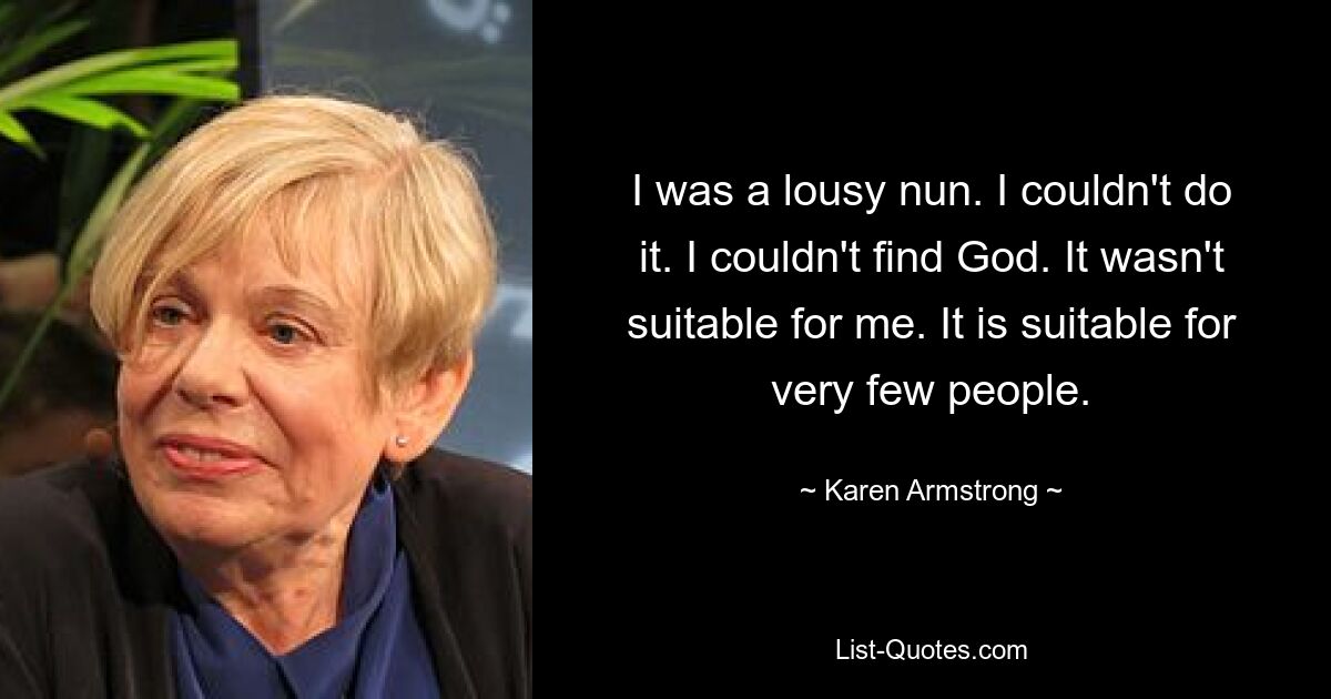 I was a lousy nun. I couldn't do it. I couldn't find God. It wasn't suitable for me. It is suitable for very few people. — © Karen Armstrong