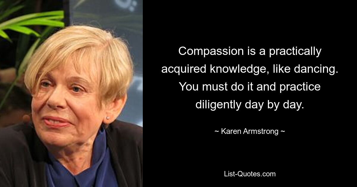 Compassion is a practically acquired knowledge, like dancing. You must do it and practice diligently day by day. — © Karen Armstrong