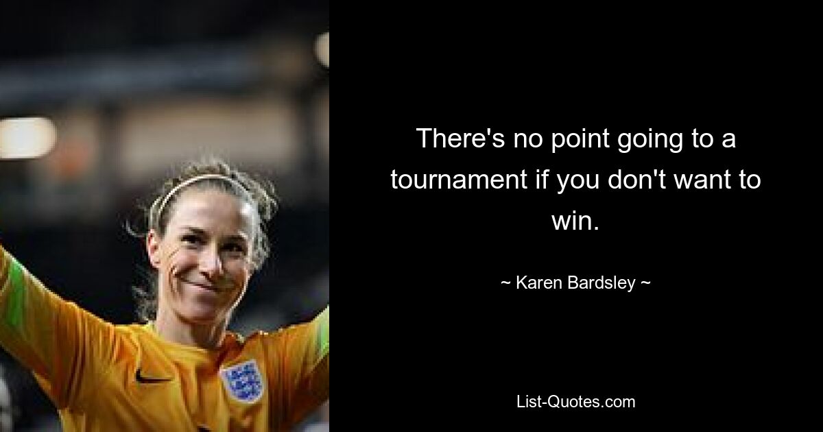 There's no point going to a tournament if you don't want to win. — © Karen Bardsley