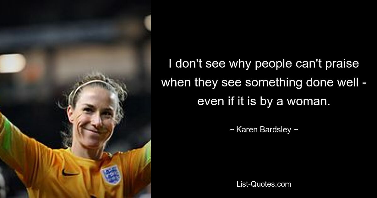 I don't see why people can't praise when they see something done well - even if it is by a woman. — © Karen Bardsley