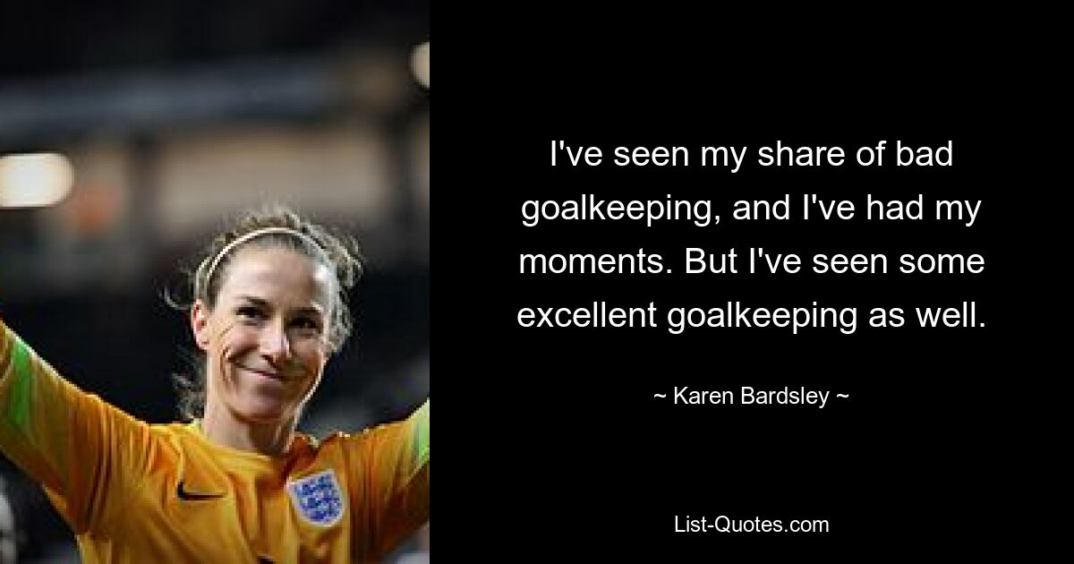 I've seen my share of bad goalkeeping, and I've had my moments. But I've seen some excellent goalkeeping as well. — © Karen Bardsley