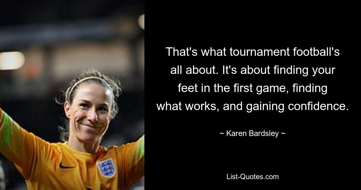 That's what tournament football's all about. It's about finding your feet in the first game, finding what works, and gaining confidence. — © Karen Bardsley