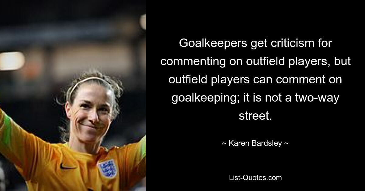 Goalkeepers get criticism for commenting on outfield players, but outfield players can comment on goalkeeping; it is not a two-way street. — © Karen Bardsley