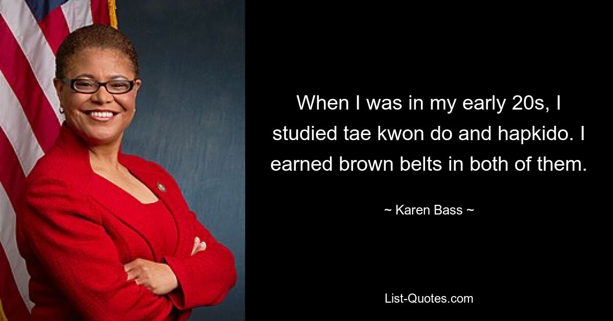 When I was in my early 20s, I studied tae kwon do and hapkido. I earned brown belts in both of them. — © Karen Bass