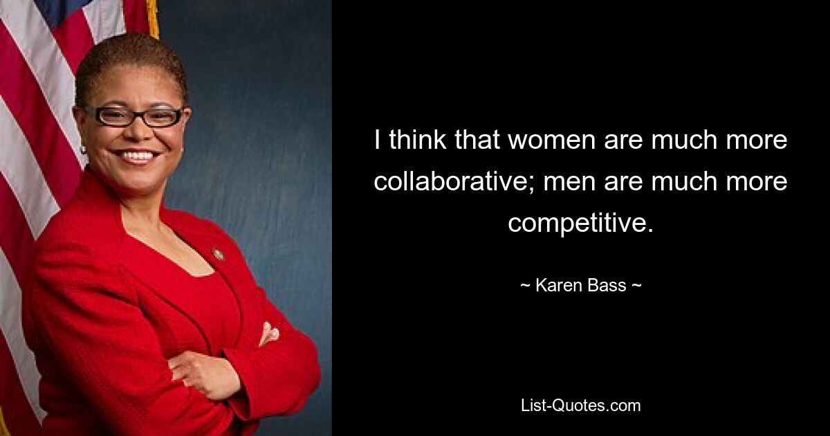 I think that women are much more collaborative; men are much more competitive. — © Karen Bass