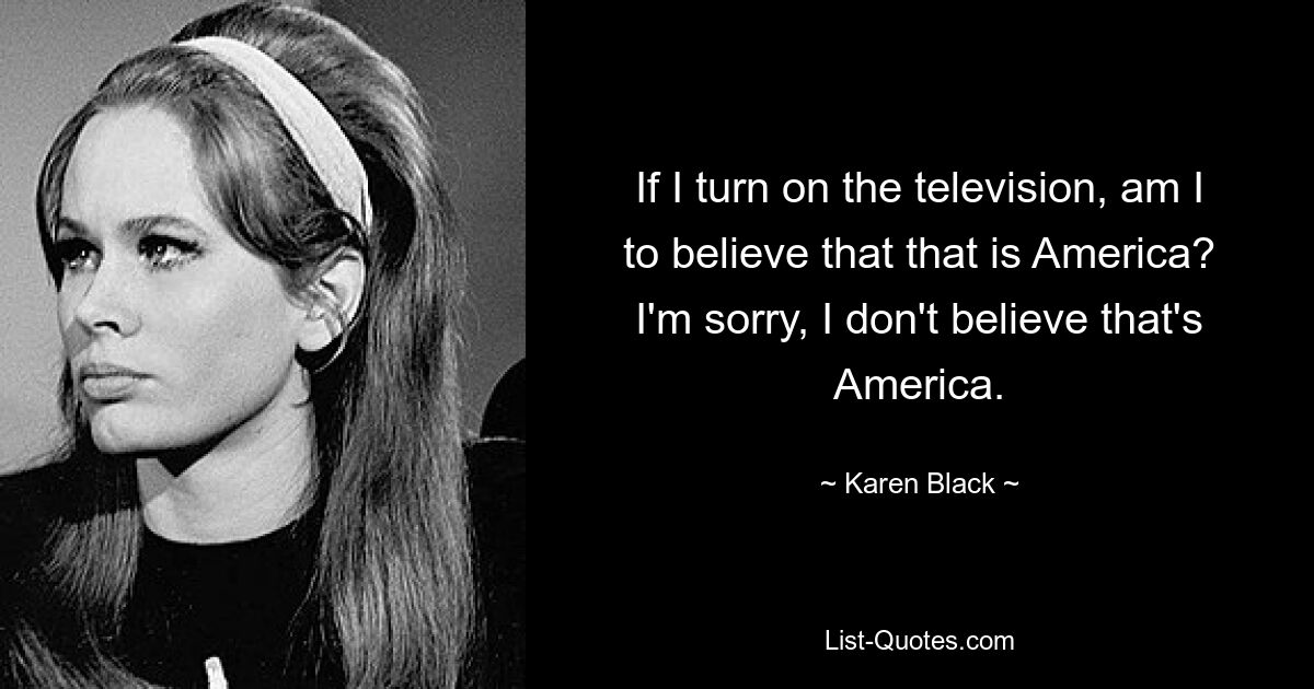 If I turn on the television, am I to believe that that is America? I'm sorry, I don't believe that's America. — © Karen Black