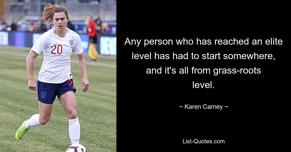 Any person who has reached an elite level has had to start somewhere, and it's all from grass-roots level. — © Karen Carney