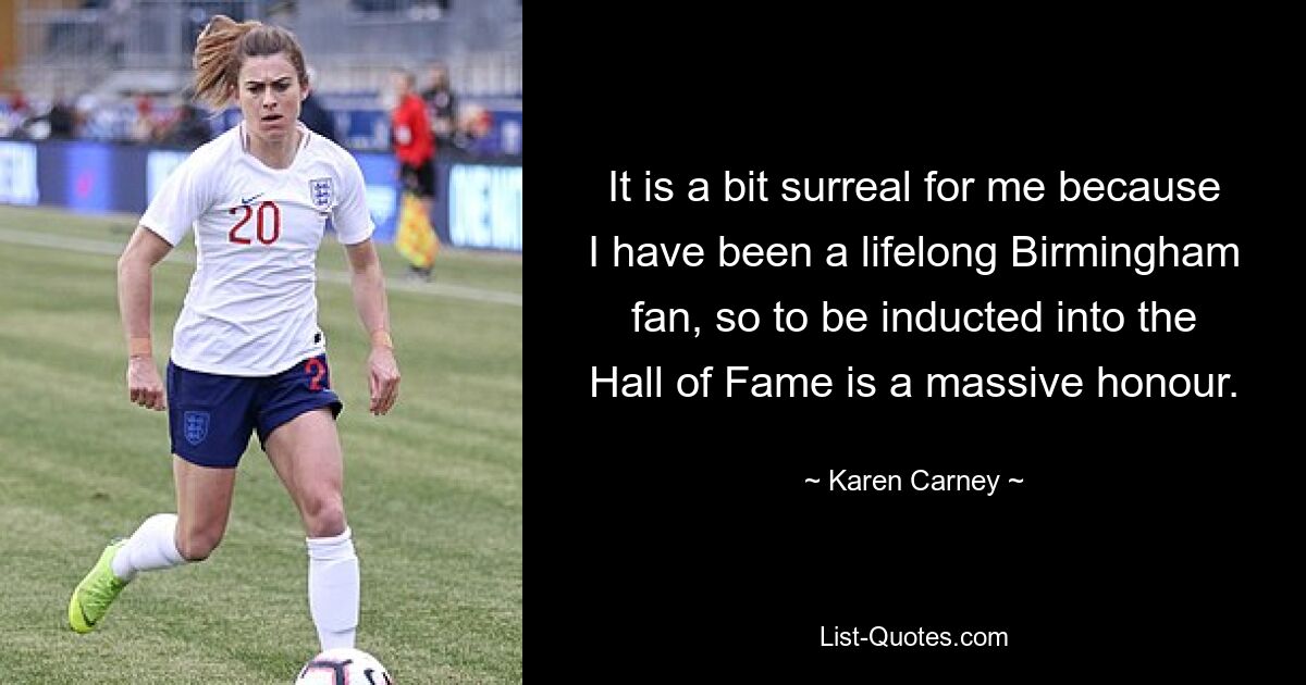 Für mich ist es ein bisschen surreal, weil ich schon mein ganzes Leben lang ein Birmingham-Fan bin und es daher eine große Ehre ist, in die Hall of Fame aufgenommen zu werden. — © Karen Carney