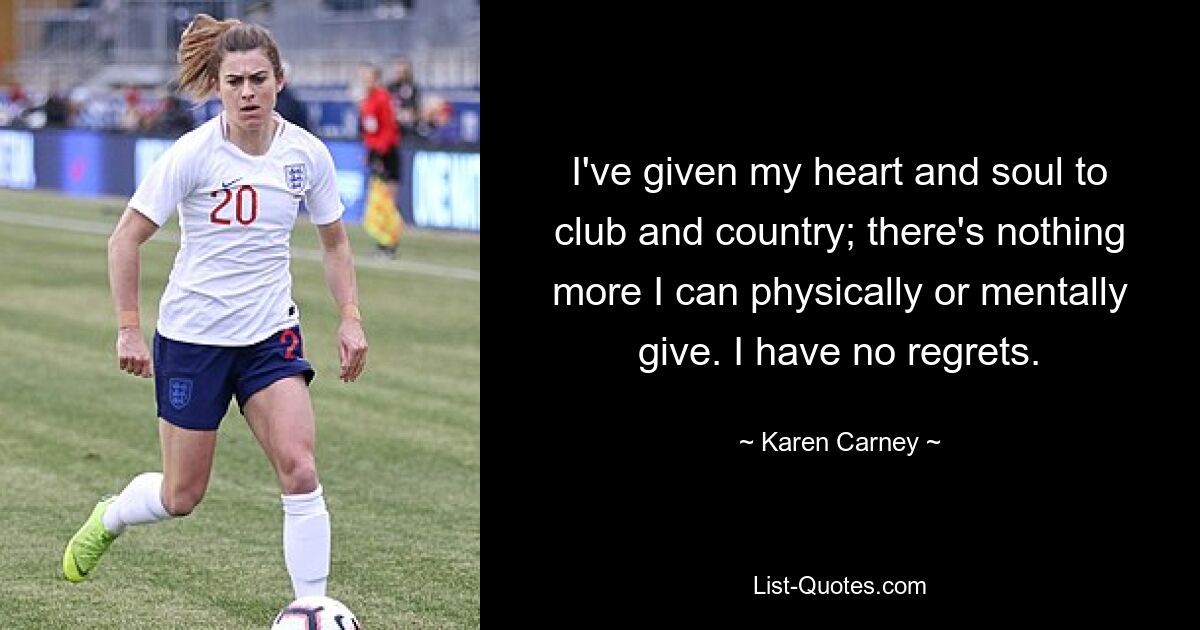 I've given my heart and soul to club and country; there's nothing more I can physically or mentally give. I have no regrets. — © Karen Carney