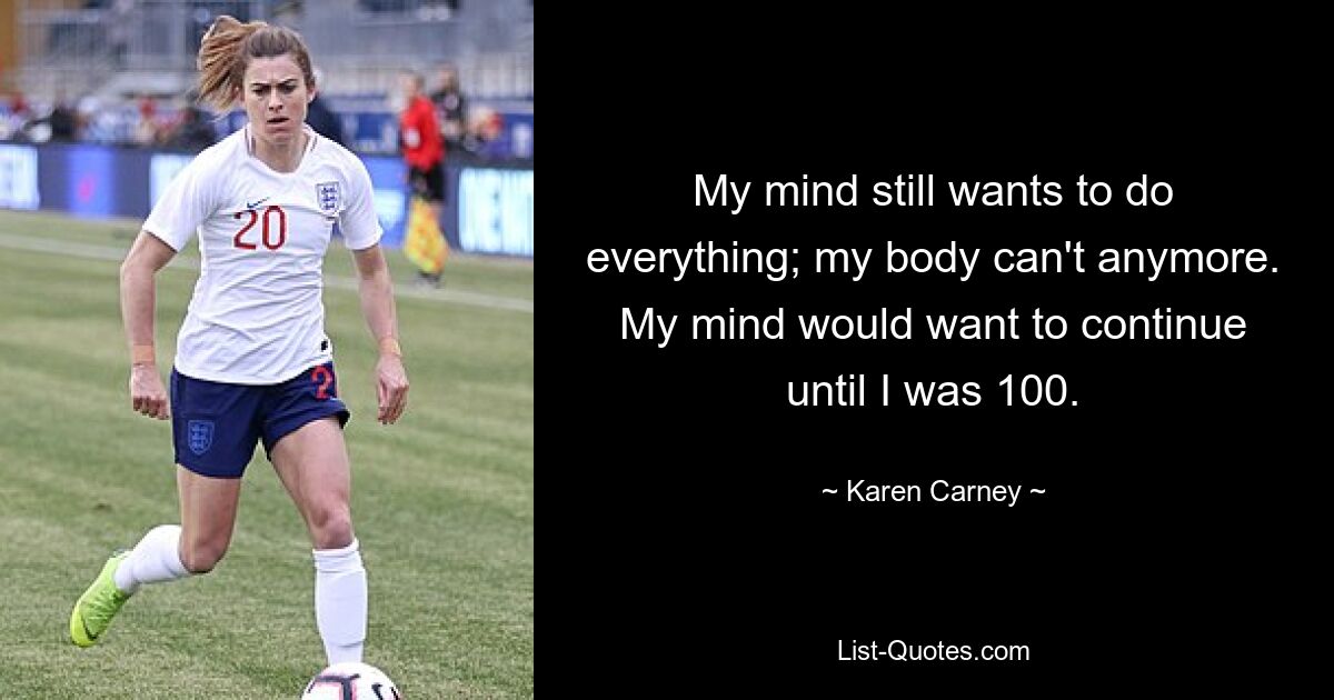 My mind still wants to do everything; my body can't anymore. My mind would want to continue until I was 100. — © Karen Carney