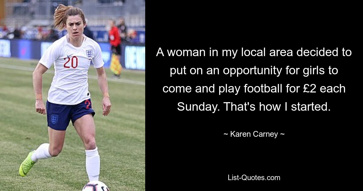 A woman in my local area decided to put on an opportunity for girls to come and play football for £2 each Sunday. That's how I started. — © Karen Carney