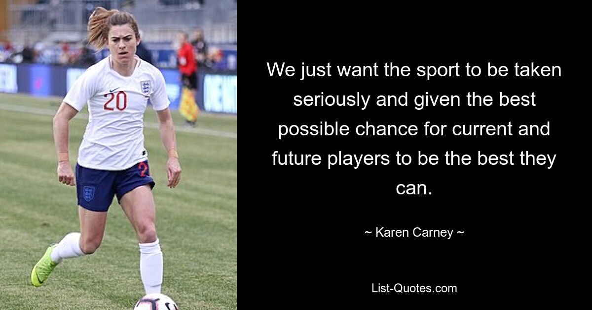 We just want the sport to be taken seriously and given the best possible chance for current and future players to be the best they can. — © Karen Carney