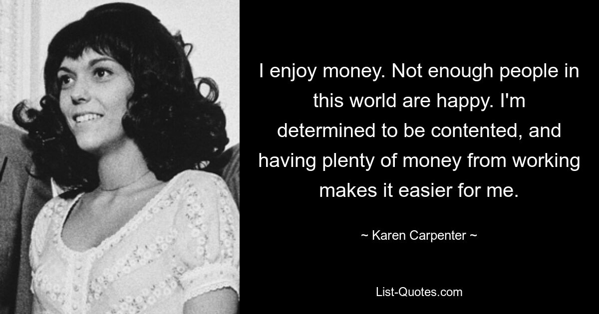 I enjoy money. Not enough people in this world are happy. I'm determined to be contented, and having plenty of money from working makes it easier for me. — © Karen Carpenter