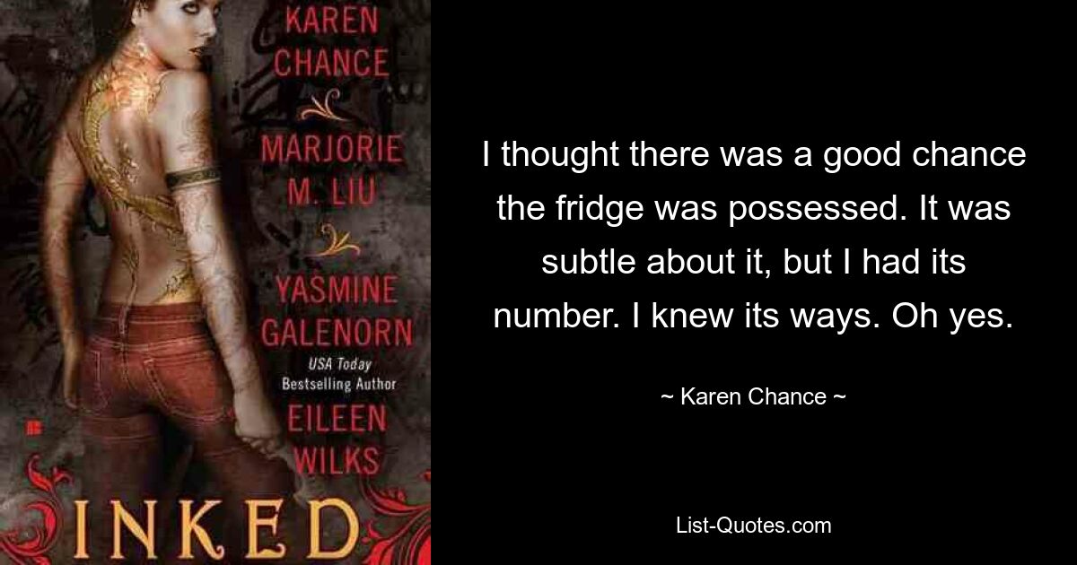 I thought there was a good chance the fridge was possessed. It was subtle about it, but I had its number. I knew its ways. Oh yes. — © Karen Chance