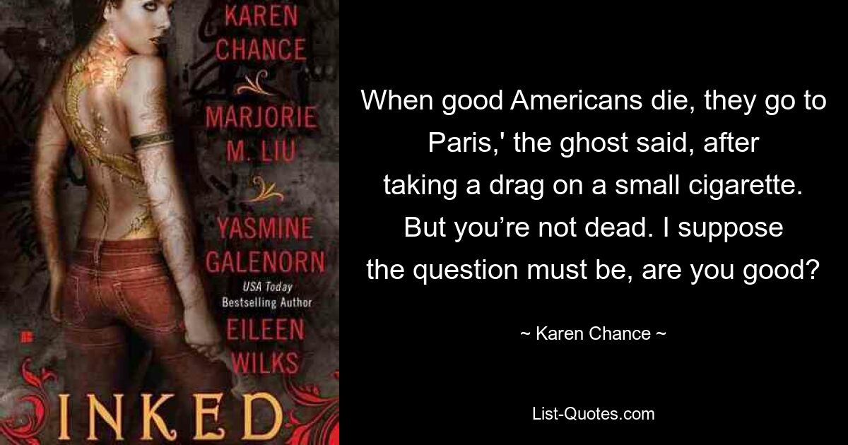 When good Americans die, they go to Paris,' the ghost said, after taking a drag on a small cigarette. But you’re not dead. I suppose the question must be, are you good? — © Karen Chance