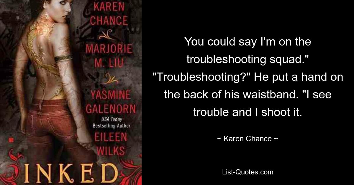 You could say I'm on the troubleshooting squad." "Troubleshooting?" He put a hand on the back of his waistband. "I see trouble and I shoot it. — © Karen Chance