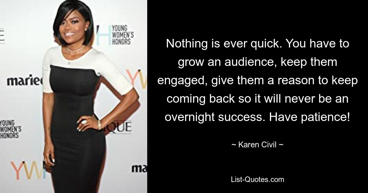 Nothing is ever quick. You have to grow an audience, keep them engaged, give them a reason to keep coming back so it will never be an overnight success. Have patience! — © Karen Civil