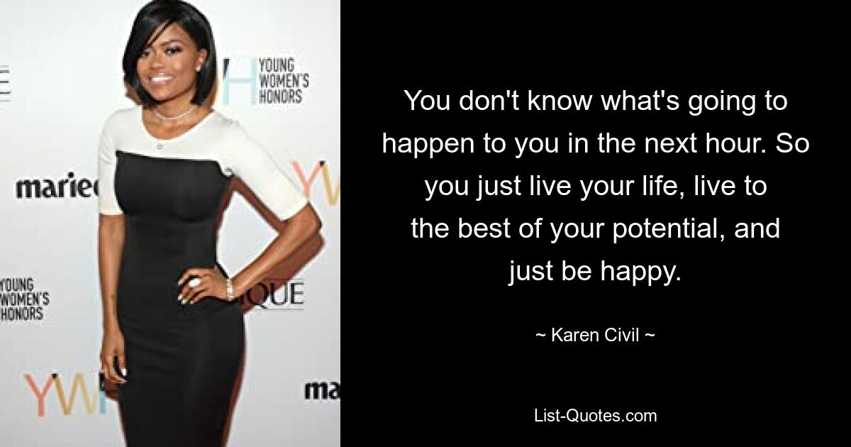 You don't know what's going to happen to you in the next hour. So you just live your life, live to the best of your potential, and just be happy. — © Karen Civil