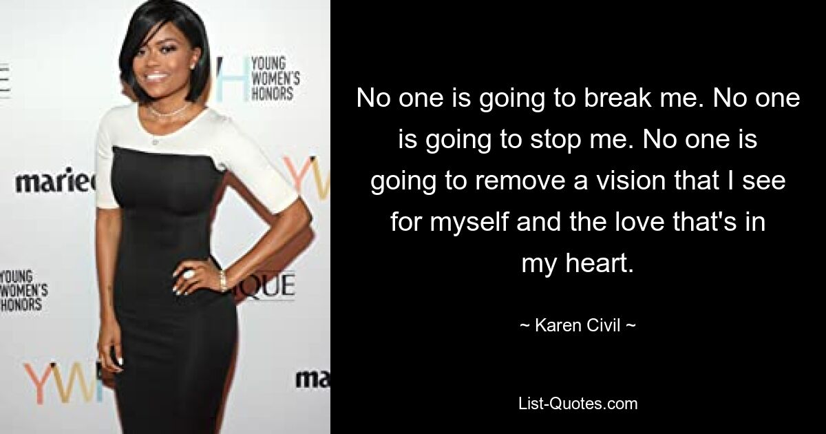 No one is going to break me. No one is going to stop me. No one is going to remove a vision that I see for myself and the love that's in my heart. — © Karen Civil