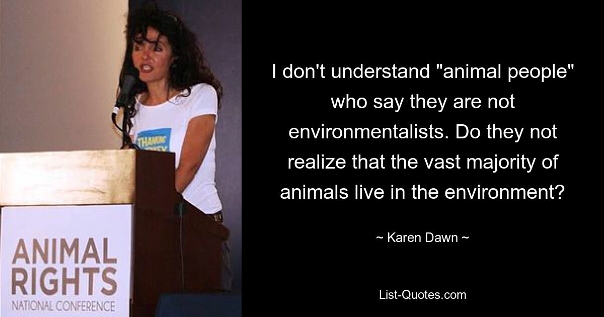 I don't understand "animal people" who say they are not environmentalists. Do they not realize that the vast majority of animals live in the environment? — © Karen Dawn