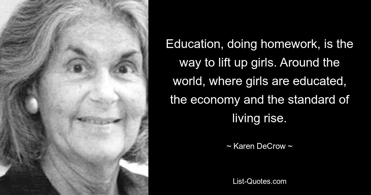 Education, doing homework, is the way to lift up girls. Around the world, where girls are educated, the economy and the standard of living rise. — © Karen DeCrow