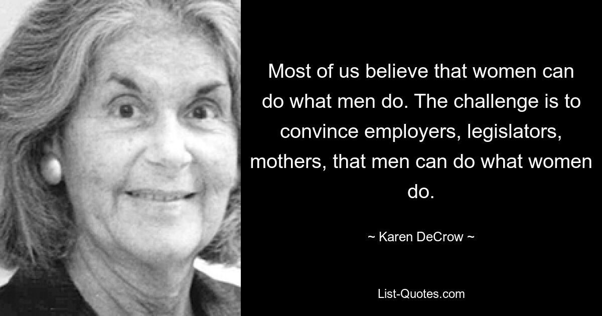 Most of us believe that women can do what men do. The challenge is to convince employers, legislators, mothers, that men can do what women do. — © Karen DeCrow