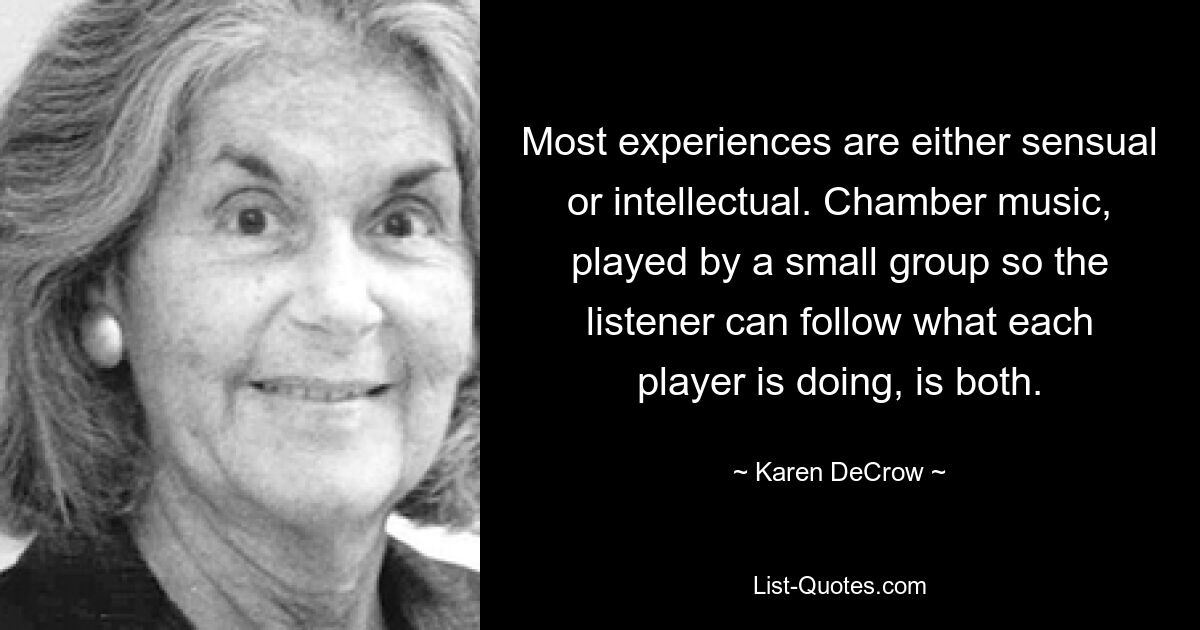 Most experiences are either sensual or intellectual. Chamber music, played by a small group so the listener can follow what each player is doing, is both. — © Karen DeCrow