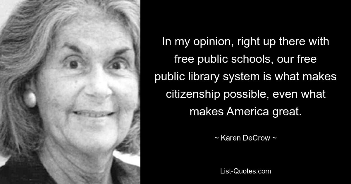 In my opinion, right up there with free public schools, our free public library system is what makes citizenship possible, even what makes America great. — © Karen DeCrow