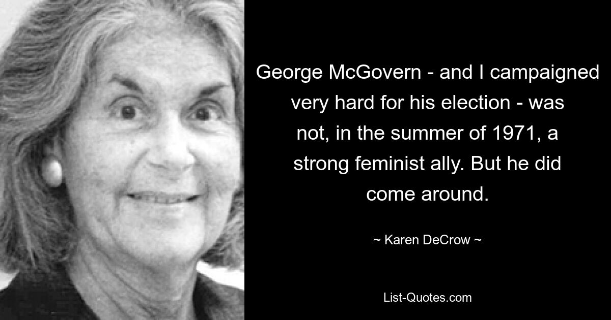 George McGovern - and I campaigned very hard for his election - was not, in the summer of 1971, a strong feminist ally. But he did come around. — © Karen DeCrow