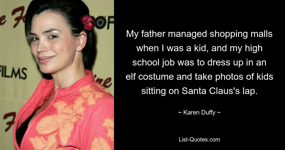 My father managed shopping malls when I was a kid, and my high school job was to dress up in an elf costume and take photos of kids sitting on Santa Claus's lap. — © Karen Duffy