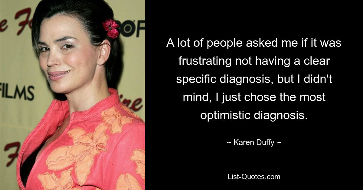 A lot of people asked me if it was frustrating not having a clear specific diagnosis, but I didn't mind, I just chose the most optimistic diagnosis. — © Karen Duffy