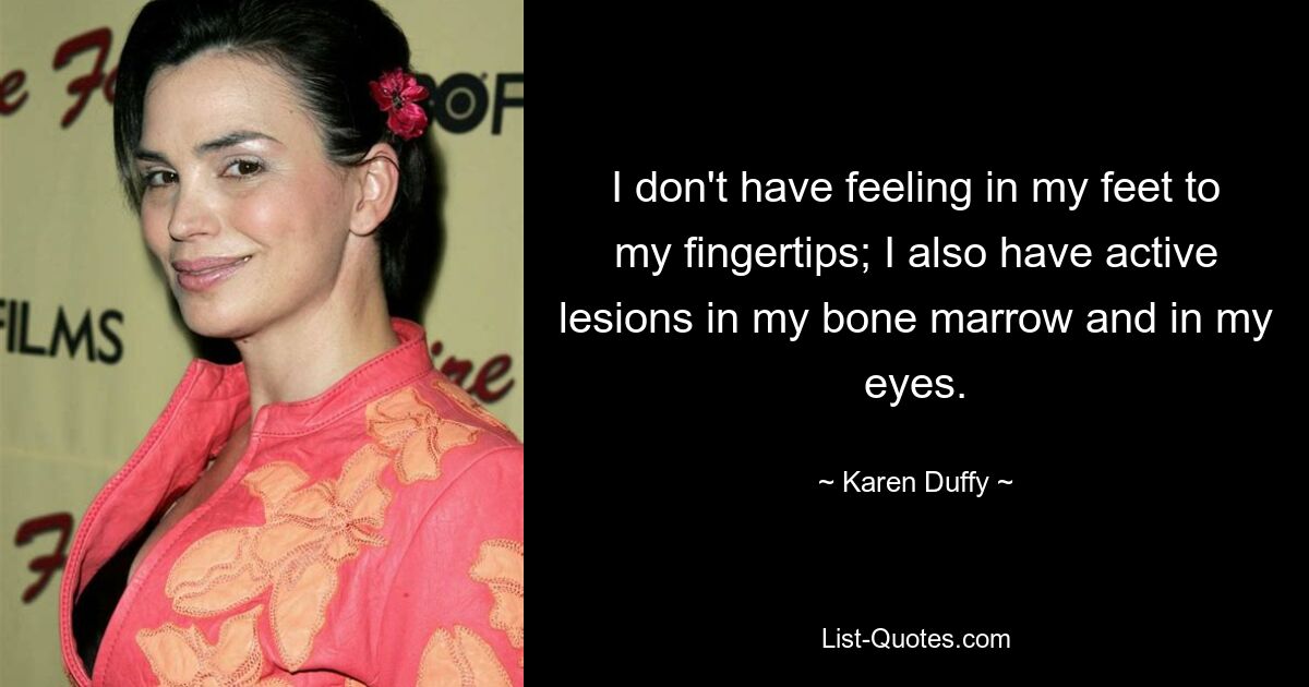 I don't have feeling in my feet to my fingertips; I also have active lesions in my bone marrow and in my eyes. — © Karen Duffy