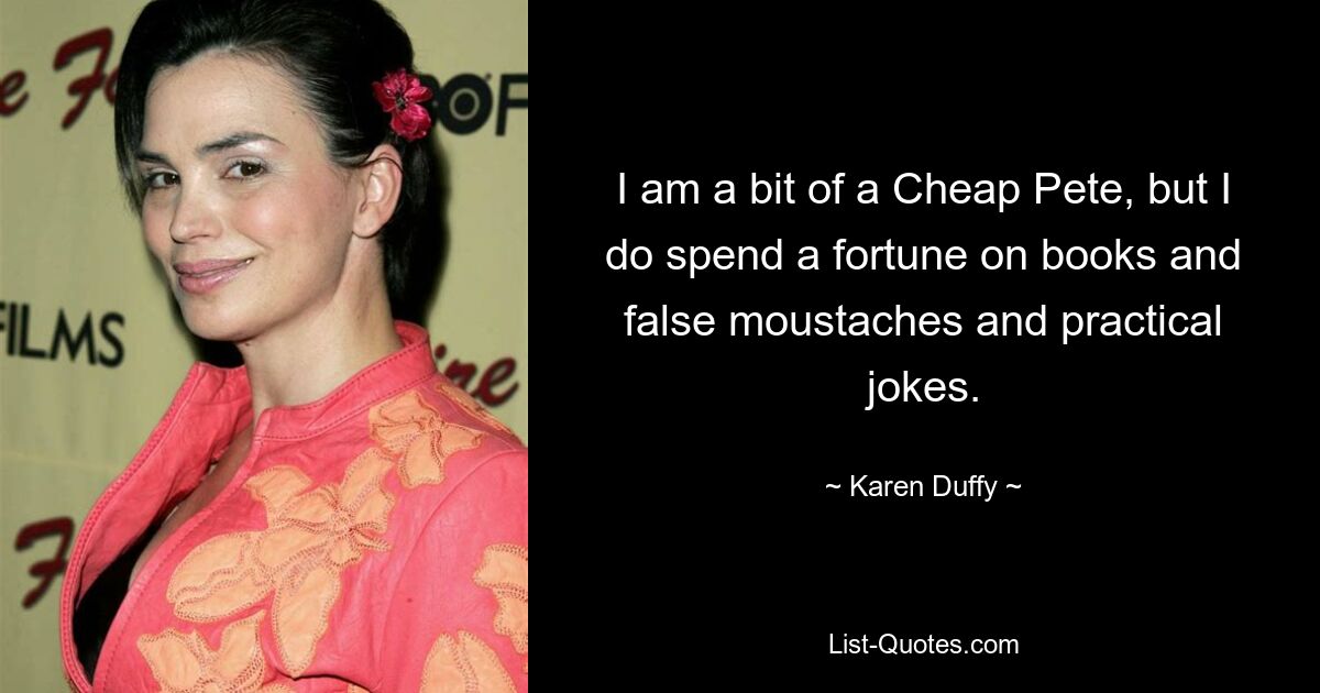 I am a bit of a Cheap Pete, but I do spend a fortune on books and false moustaches and practical jokes. — © Karen Duffy