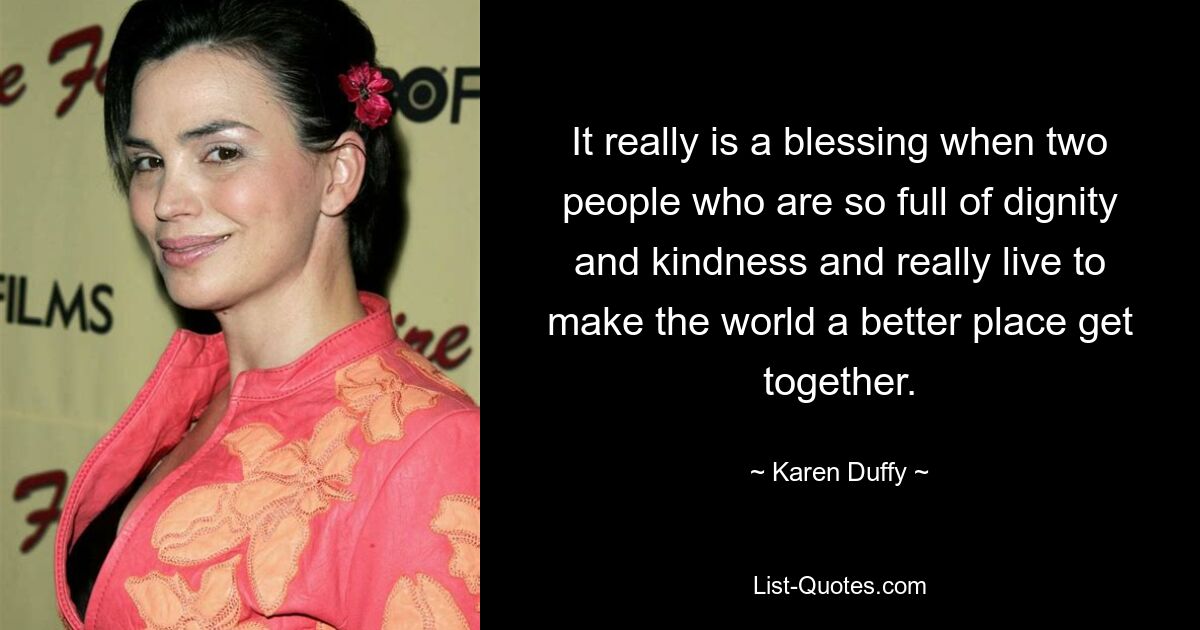 It really is a blessing when two people who are so full of dignity and kindness and really live to make the world a better place get together. — © Karen Duffy