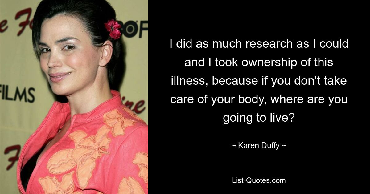 I did as much research as I could and I took ownership of this illness, because if you don't take care of your body, where are you going to live? — © Karen Duffy