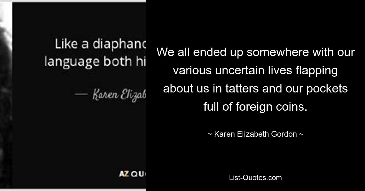 We all ended up somewhere with our various uncertain lives flapping about us in tatters and our pockets full of foreign coins. — © Karen Elizabeth Gordon