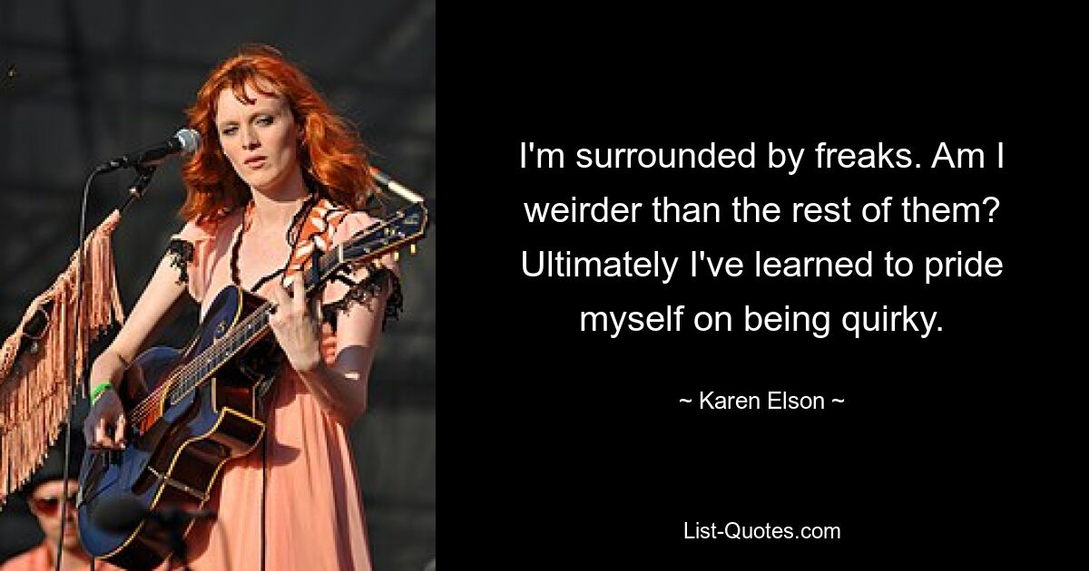 I'm surrounded by freaks. Am I weirder than the rest of them? Ultimately I've learned to pride myself on being quirky. — © Karen Elson