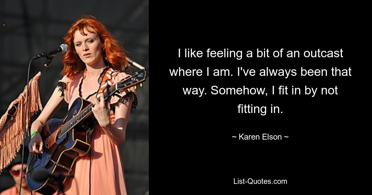 I like feeling a bit of an outcast where I am. I've always been that way. Somehow, I fit in by not fitting in. — © Karen Elson