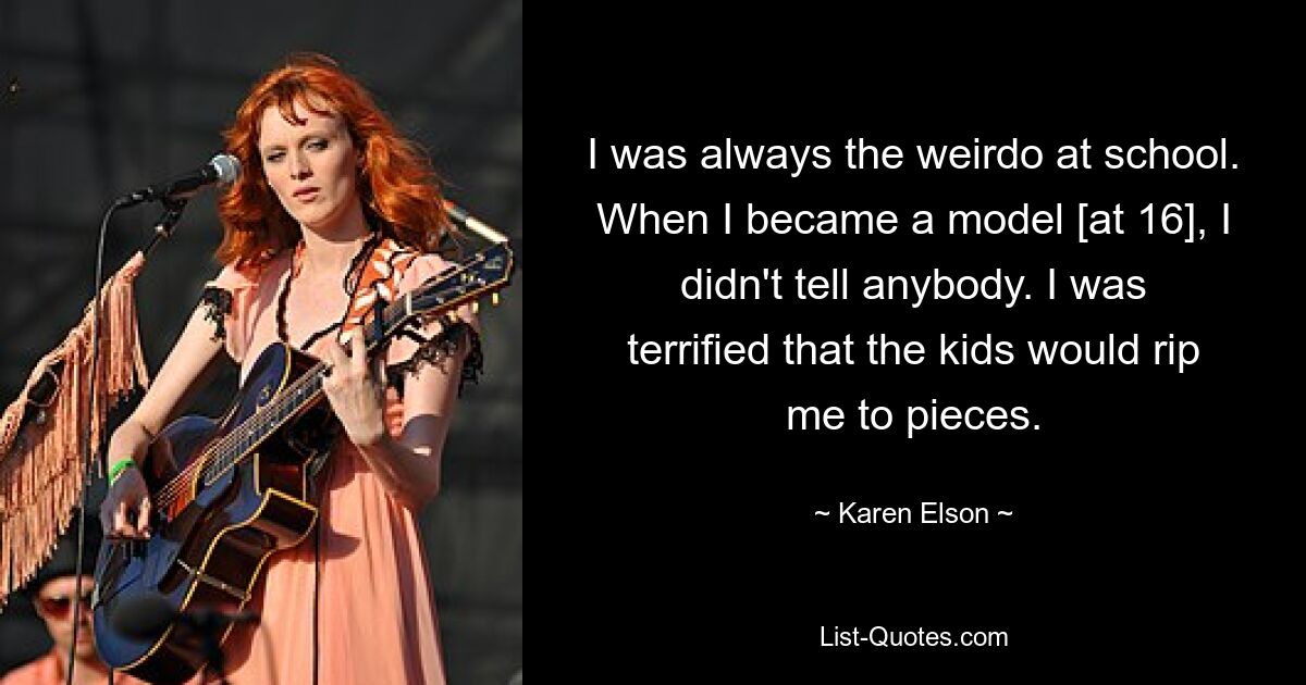 I was always the weirdo at school. When I became a model [at 16], I didn't tell anybody. I was terrified that the kids would rip me to pieces. — © Karen Elson