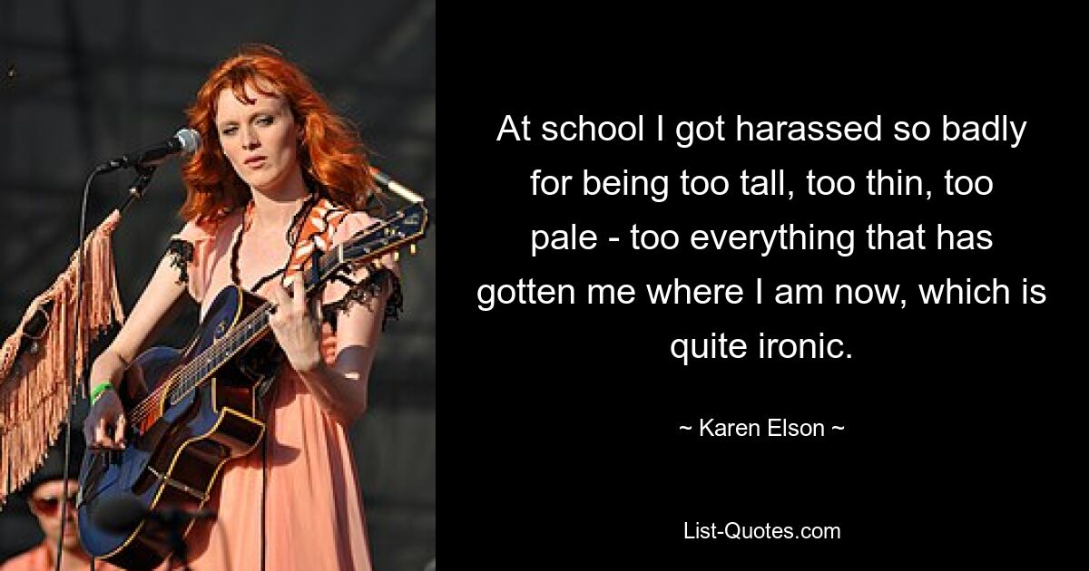 At school I got harassed so badly for being too tall, too thin, too pale - too everything that has gotten me where I am now, which is quite ironic. — © Karen Elson